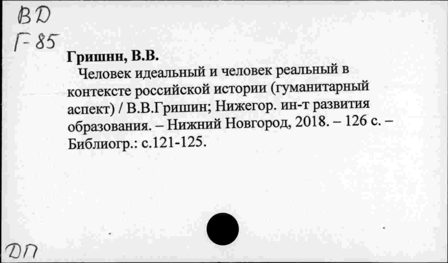 ﻿Гришин, В.В.
Человек идеальный и человек реальный в контексте российской истории (гуманитарный аспект) / В.В.Гришин; Нижегор. ин-т развития образования. — Нижний Новгород, 2018. - 126 с. Библиогр.: с.121-125.